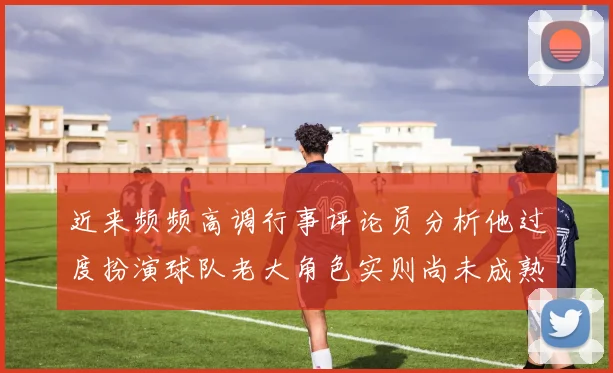 近来频频高调行事评论员分析他过度扮演球队老大角色实则尚未成熟